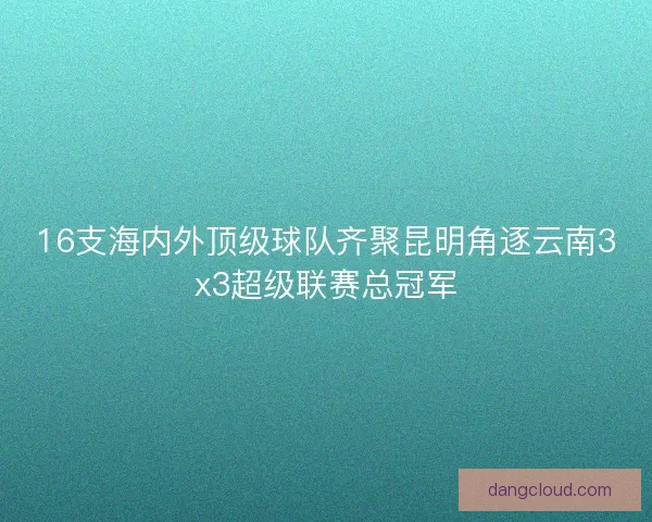 16支海内外顶级球队齐聚昆明角逐云南3x3超级联赛总冠军