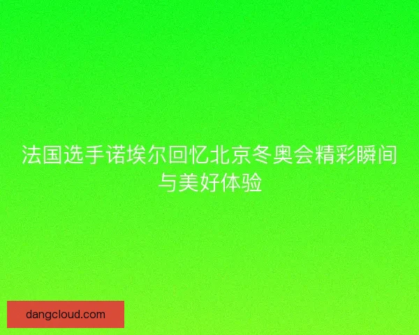 法国选手诺埃尔回忆北京冬奥会精彩瞬间与美好体验